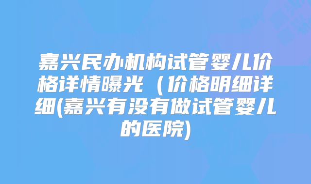 嘉兴民办机构试管婴儿价格详情曝光(价格明细详细(嘉兴有没有做试管婴儿的医院)