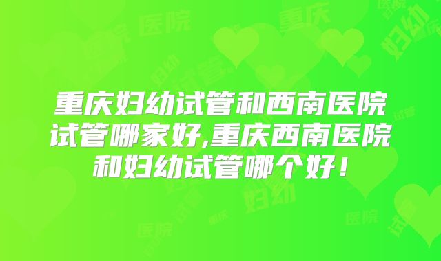 重庆妇幼试管和西南医院试管哪家好,重庆西南医院和妇幼试管哪个好！