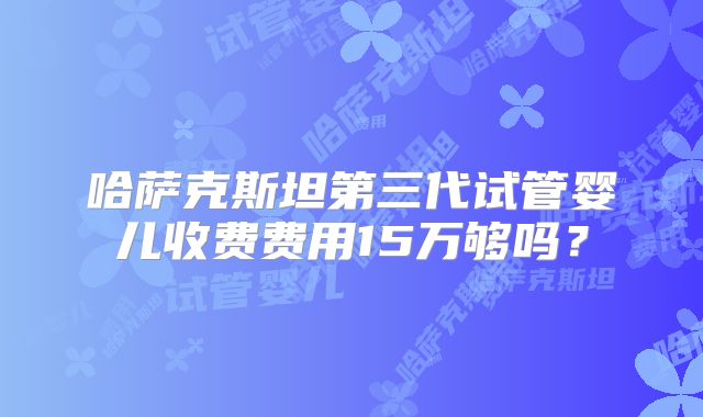哈萨克斯坦第三代试管婴儿收费费用15万够吗？
