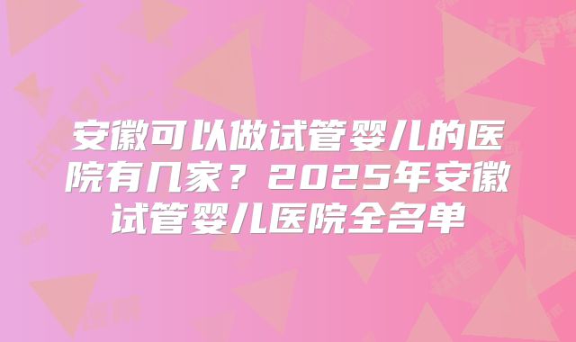 安徽可以做试管婴儿的医院有几家？2025年安徽试管婴儿医院全名单