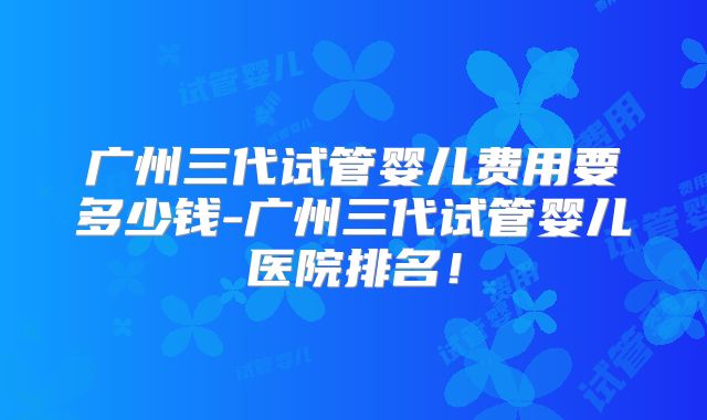广州三代试管婴儿费用要多少钱-广州三代试管婴儿医院排名！