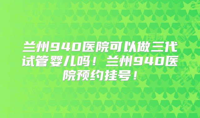 兰州940医院可以做三代试管婴儿吗！兰州940医院预约挂号！
