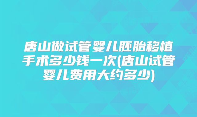 唐山做试管婴儿胚胎移植手术多少钱一次(唐山试管婴儿费用大约多少)