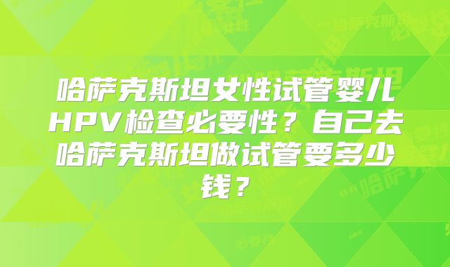 哈萨克斯坦女性试管婴儿HPV检查必要性？自己去哈萨克斯坦做试管要多少钱？
