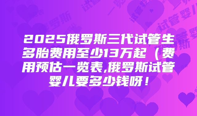 2025俄罗斯三代试管生多胎费用至少13万起(费用预估一览表,俄罗斯试管婴儿要多少钱呀!