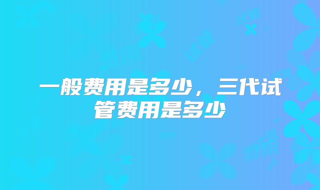 一般费用是多少，三代试管费用是多少