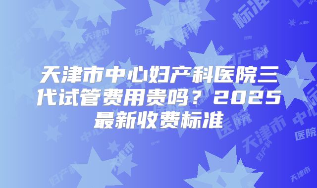 天津市中心妇产科医院三代试管费用贵吗？2025最新收费标准