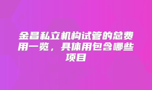金昌私立机构试管的总费用一览,具体用包含哪些项目