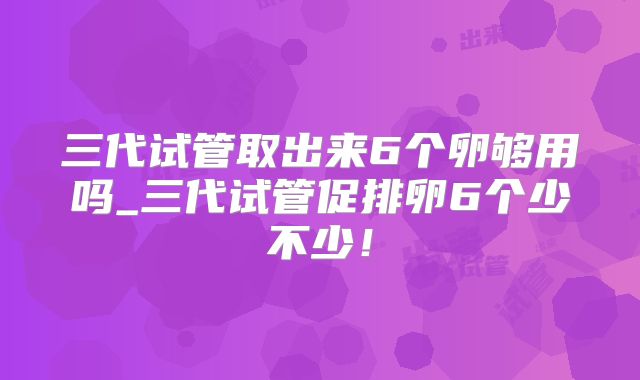 三代试管取出来6个卵够用吗_三代试管促排卵6个少不少！