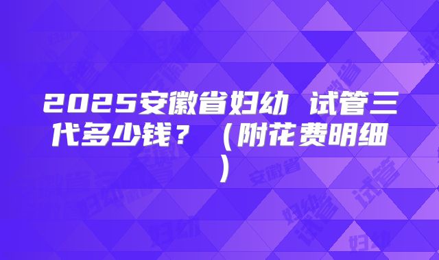 2025安徽省妇幼 试管三代多少钱?(附花费明细)