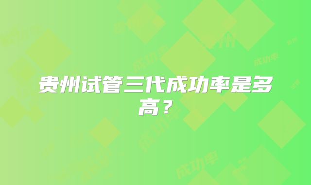 贵州试管三代成功率是多高?