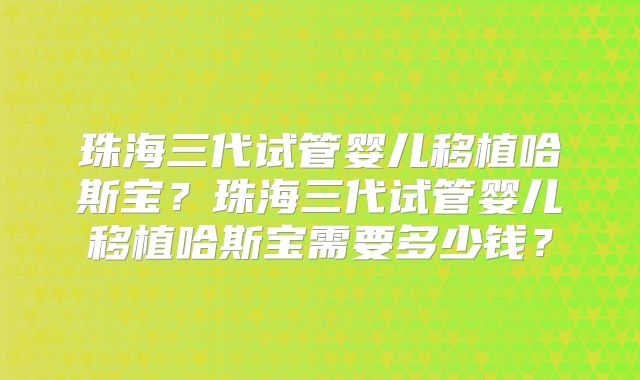 珠海三代试管婴儿移植哈斯宝？珠海三代试管婴儿移植哈斯宝需要多少钱？