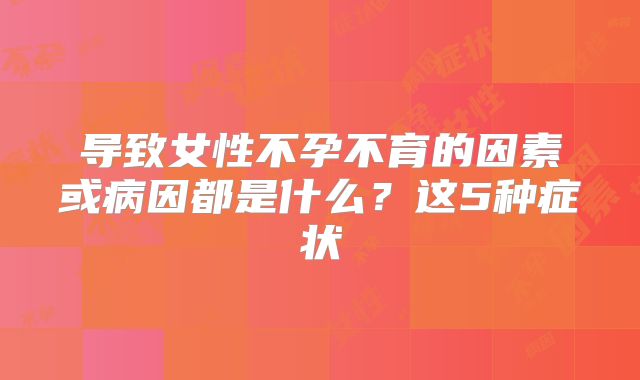 导致女性不孕不育的因素或病因都是什么？这5种症状