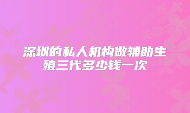 深圳的私人机构做辅助生殖三代多少钱一次