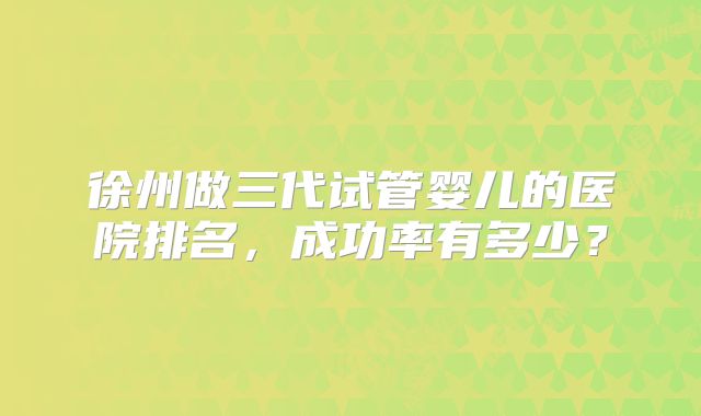 徐州做三代试管婴儿的医院排名，成功率有多少？