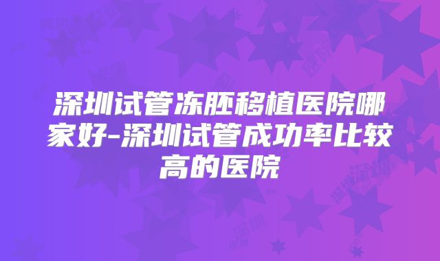 深圳试管冻胚移植医院哪家好-深圳试管成功率比较高的医院