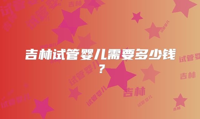吉林试管婴儿需要多少钱？