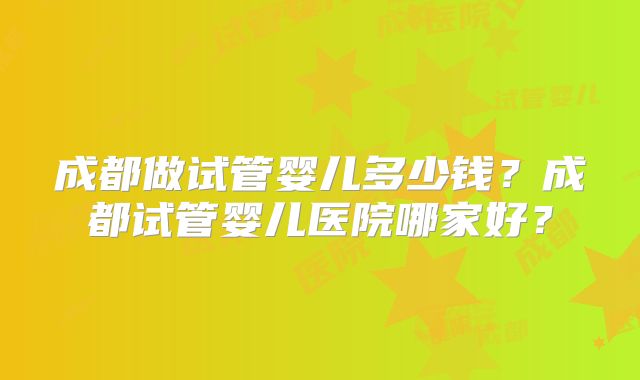 成都做试管婴儿多少钱？成都试管婴儿医院哪家好？