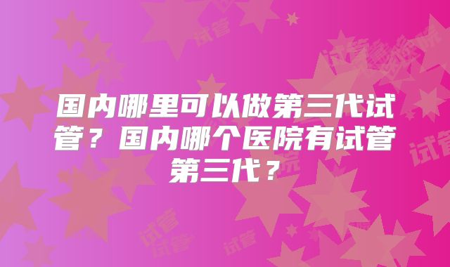 国内哪里可以做第三代试管？国内哪个医院有试管第三代？