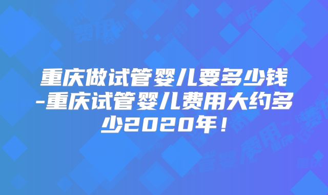 重庆做试管婴儿要多少钱-重庆试管婴儿费用大约多少2020年！