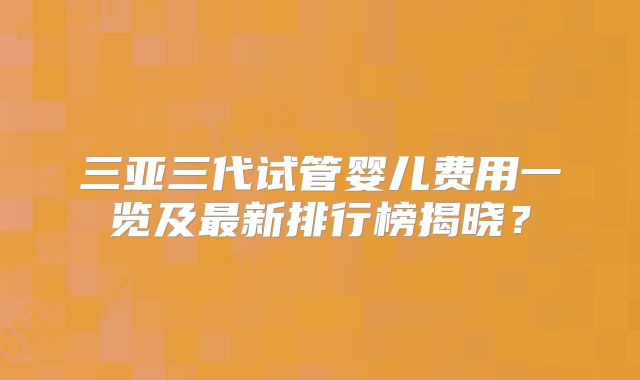 三亚三代试管婴儿费用一览及最新排行榜揭晓？