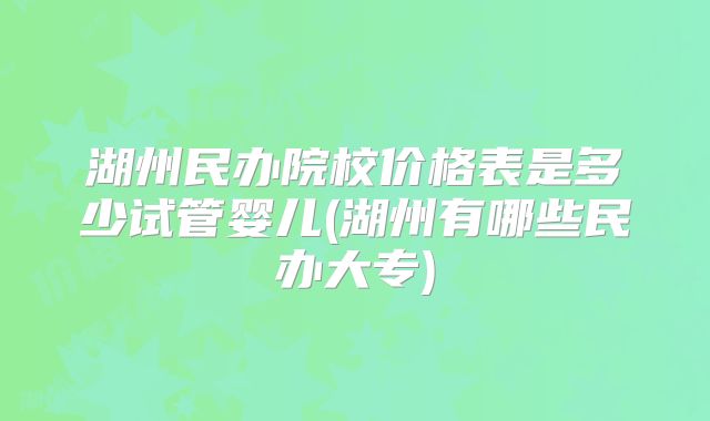 湖州民办院校价格表是多少试管婴儿(湖州有哪些民办大专)