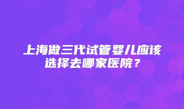 上海做三代试管婴儿应该选择去哪家医院？