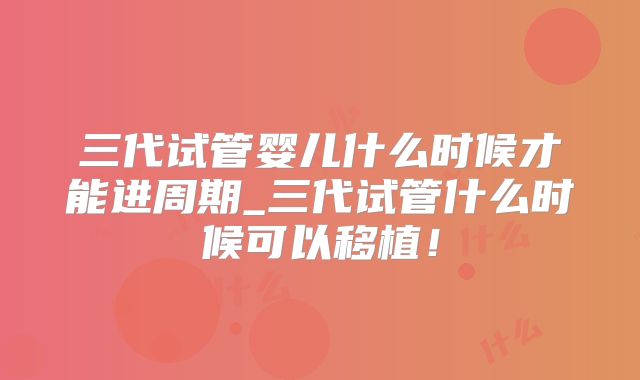 三代试管婴儿什么时候才能进周期_三代试管什么时候可以移植！