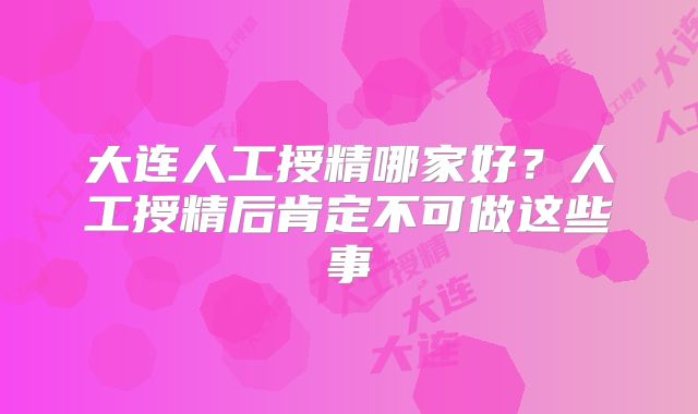 大连人工授精哪家好？人工授精后肯定不可做这些事