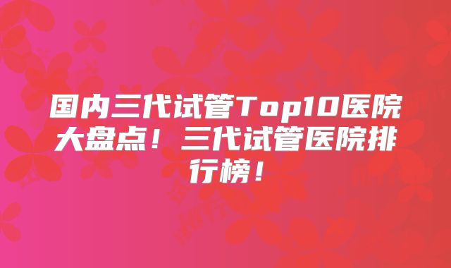 国内三代试管Top10医院大盘点！三代试管医院排行榜！