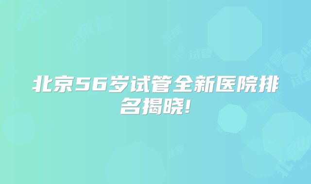 北京56岁试管全新医院排名揭晓!