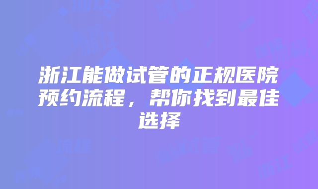 浙江能做试管的正规医院预约流程，帮你找到最佳选择