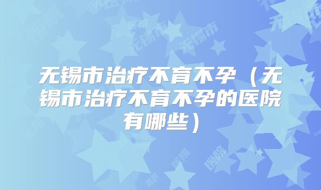 无锡市治疗不育不孕(无锡市治疗不育不孕的医院有哪些)