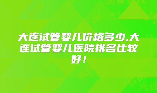 大连试管婴儿价格多少,大连试管婴儿医院排名比较好！