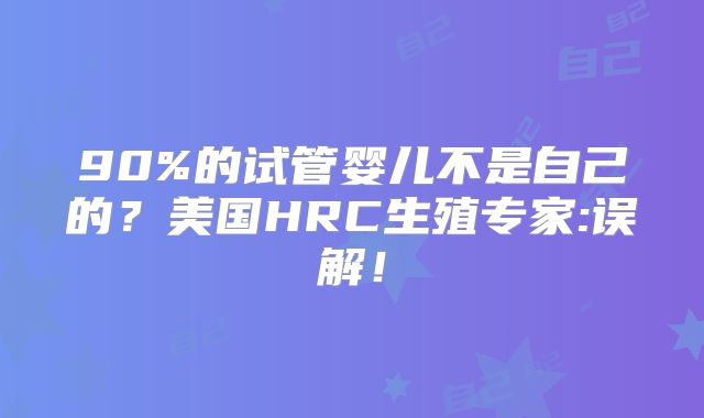 90%的试管婴儿不是自己的？美国HRC生殖专家:误解！