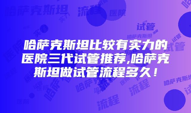 哈萨克斯坦比较有实力的医院三代试管推荐,哈萨克斯坦做试管流程多久！