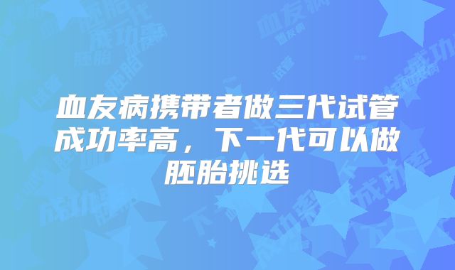 血友病携带者做三代试管成功率高，下一代可以做胚胎挑选