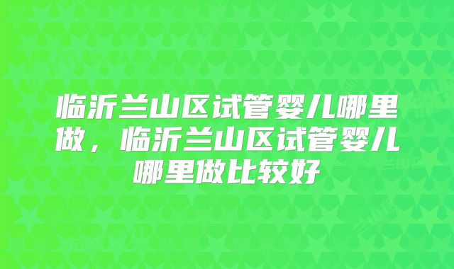 临沂兰山区试管婴儿哪里做,临沂兰山区试管婴儿哪里做比较好