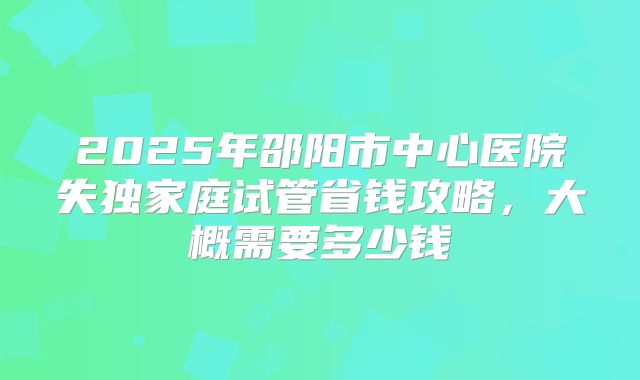 2025年邵阳市中心医院失独家庭试管省钱攻略，大概需要多少钱