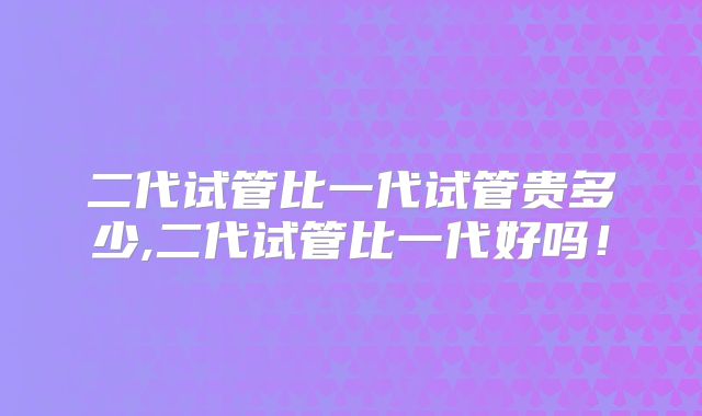 二代试管比一代试管贵多少,二代试管比一代好吗！