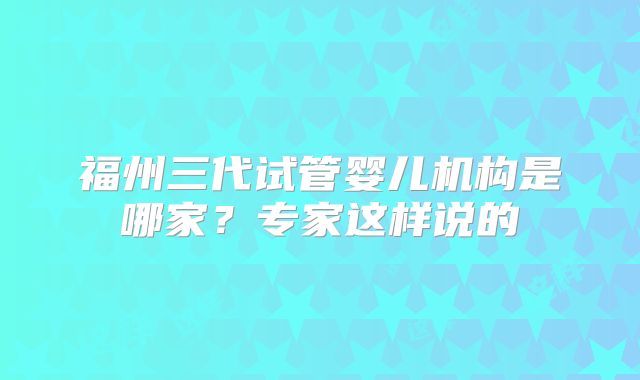 福州三代试管婴儿机构是哪家？专家这样说的