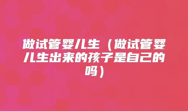 做试管婴儿生（做试管婴儿生出来的孩子是自己的吗）