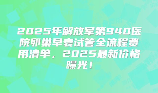 2025年解放军第940医院卵巢早衰试管全流程费用清单，2025最新价格曝光！