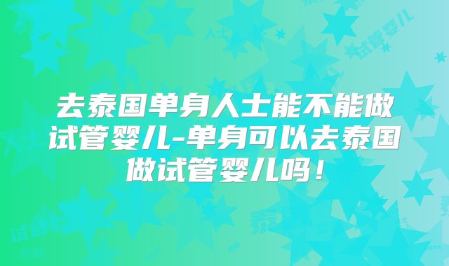 去泰国单身人士能不能做试管婴儿-单身可以去泰国做试管婴儿吗!