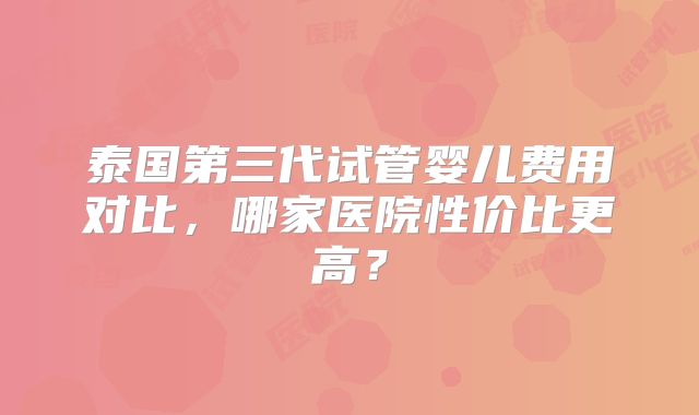 泰国第三代试管婴儿费用对比，哪家医院性价比更高？