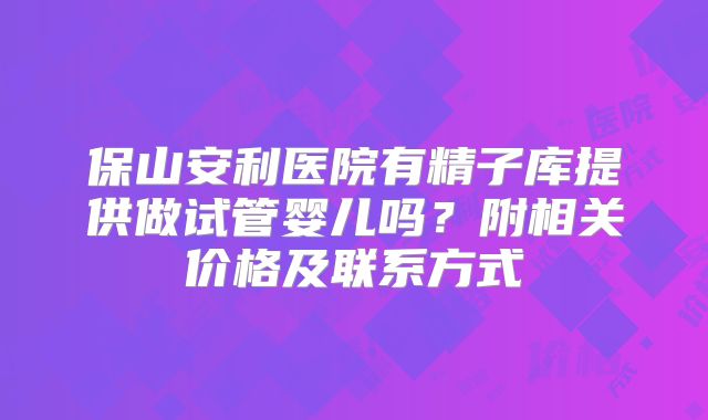 保山安利医院有精子库提供做试管婴儿吗？附相关价格及联系方式