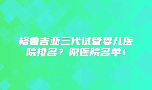 格鲁吉亚三代试管婴儿医院排名？附医院名单！