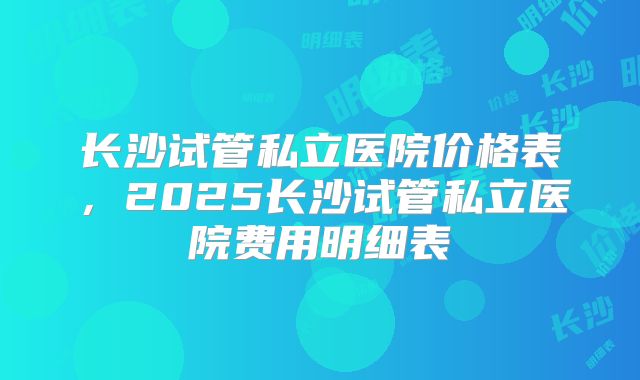 长沙试管私立医院价格表，2025长沙试管私立医院费用明细表