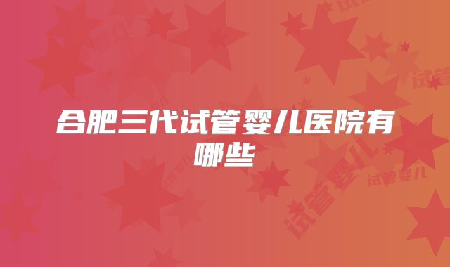 合肥三代试管婴儿医院有哪些