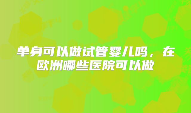 单身可以做试管婴儿吗，在欧洲哪些医院可以做